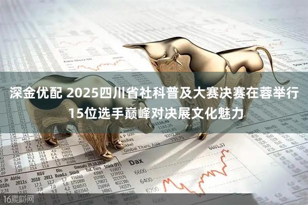深金优配 2025四川省社科普及大赛决赛在蓉举行 15位选手巅峰对决展文化魅力