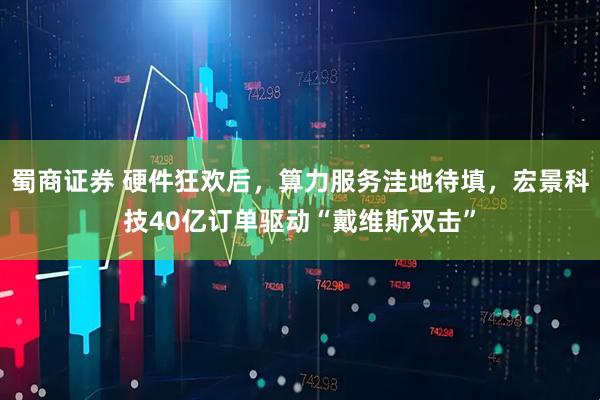 蜀商证券 硬件狂欢后，算力服务洼地待填，宏景科技40亿订单驱动“戴维斯双击”