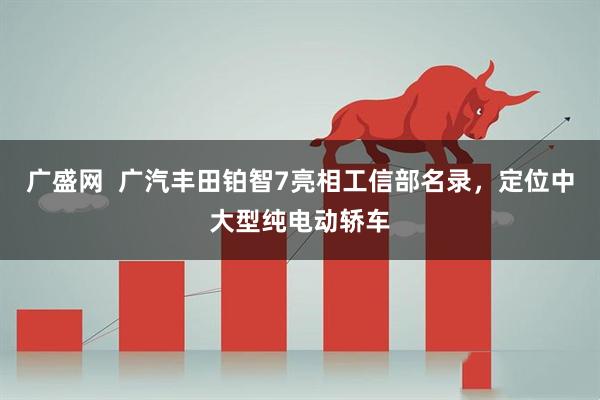 广盛网  广汽丰田铂智7亮相工信部名录，定位中大型纯电动轿车