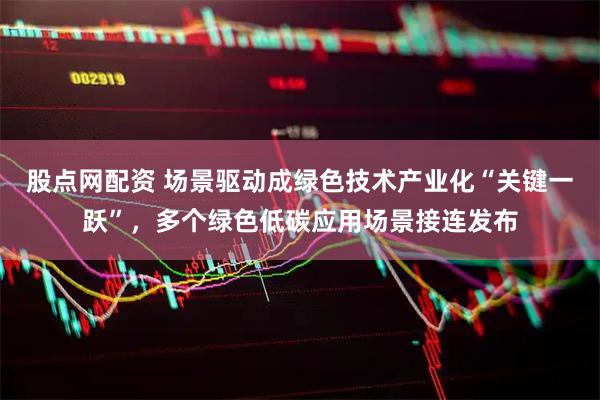 股点网配资 场景驱动成绿色技术产业化“关键一跃”，多个绿色低碳应用场景接连发布