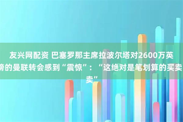 友兴网配资 巴塞罗那主席拉波尔塔对2600万英镑的曼联转会感到“震惊”：“这绝对是笔划算的买卖”