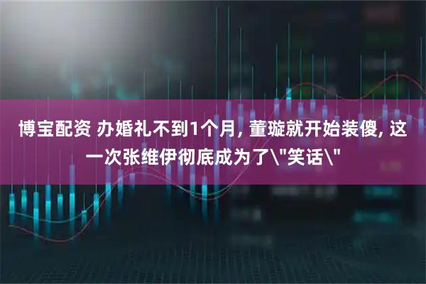 博宝配资 办婚礼不到1个月, 董璇就开始装傻, 这一次张维伊彻底成为了＂笑话＂