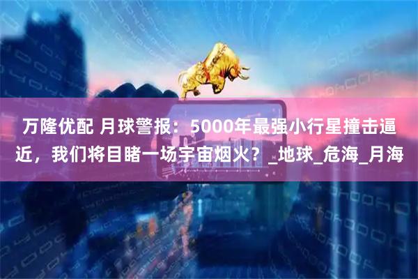 万隆优配 月球警报：5000年最强小行星撞击逼近，我们将目睹一场宇宙烟火？_地球_危海_月海