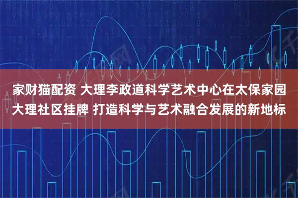 家财猫配资 大理李政道科学艺术中心在太保家园大理社区挂牌 打造科学与艺术融合发展的新地标