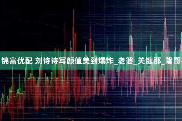 锦富优配 刘诗诗写颜值美到爆炸_老婆_关键那_隆哥