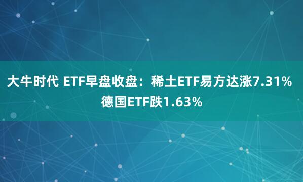 大牛时代 ETF早盘收盘：稀土ETF易方达涨7.31% 德国ETF跌1.63%