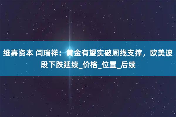 维嘉资本 闫瑞祥：黄金有望实破周线支撑，欧美波段下跌延续_价格_位置_后续