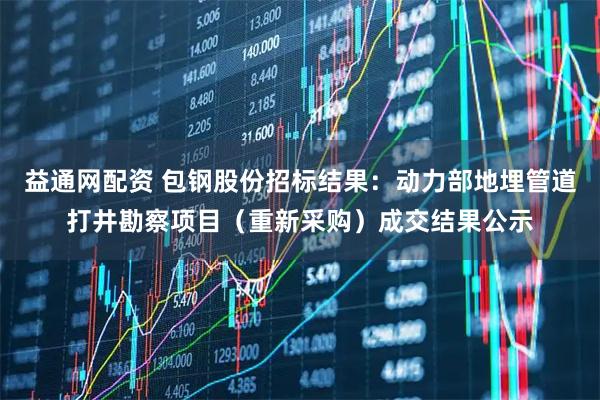 益通网配资 包钢股份招标结果：动力部地埋管道打井勘察项目（重新采购）成交结果公示