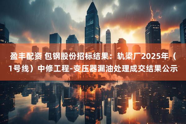 盈丰配资 包钢股份招标结果：轨梁厂2025年（1号线）中修工程-变压器漏油处理成交结果公示